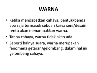 WARNA
• Ketika mendapatkan cahaya, bentuk/benda
apa saja termasuk sebuah karya seni/desain
tentu akan menampakkan warna.
• Tanpa cahaya, warna tidak akan ada.
• Seperti halnya suara, warna merupakan
fenomena getaran/gelombang, dalam hal ini
gelombang cahaya.
 