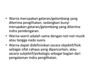 • Warna merupakan getaran/gelombang yang
diterima penglihatan, sedangkan bunyi
merupakan getaran/gelombang yang diterima
indra pendengaran.
• Warna-warni adalah sama dengan not-not musik
atau tangga nada suara.
• Warna dapat didefinisikan secara objektif/fisik
sebagai sifat cahaya yang dipancarkan, atau
secara subjektif/psikologis sebagai bagian dari
pengalaman indra penglihatan.
 