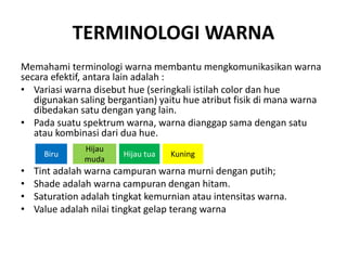 TERMINOLOGI WARNA
Memahami terminologi warna membantu mengkomunikasikan warna
secara efektif, antara lain adalah :
• Variasi warna disebut hue (seringkali istilah color dan hue
digunakan saling bergantian) yaitu hue atribut fisik di mana warna
dibedakan satu dengan yang lain.
• Pada suatu spektrum warna, warna dianggap sama dengan satu
atau kombinasi dari dua hue.
• Tint adalah warna campuran warna murni dengan putih;
• Shade adalah warna campuran dengan hitam.
• Saturation adalah tingkat kemurnian atau intensitas warna.
• Value adalah nilai tingkat gelap terang warna
Biru
Hijau
muda
Hijau tua Kuning
 