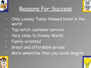Reasons For Success
• Only Looney Tunes themed hotel in the
world
• Top notch customer service
• Very close to Disney World
• Family oriented
• Great and affordable prices
• More amenities than you could imagine
 