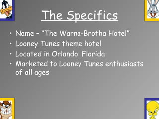 The Specifics
• Name – “The Warna-Brotha Hotel”
• Looney Tunes theme hotel
• Located in Orlando, Florida
• Marketed to Looney Tunes enthusiasts
of all ages
 