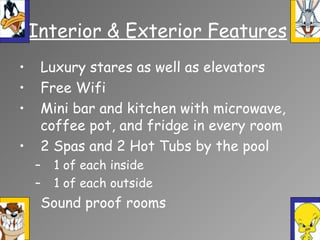 • Luxury stares as well as elevators
• Free Wifi
• Mini bar and kitchen with microwave,
coffee pot, and fridge in every room
• 2 Spas and 2 Hot Tubs by the pool
– 1 of each inside
– 1 of each outside
• Sound proof rooms
Interior & Exterior Features
 