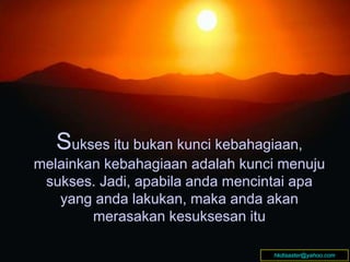 Sukses itu bukan kunci kebahagiaan,
melainkan kebahagiaan adalah kunci menuju
sukses. Jadi, apabila anda mencintai apa
yang anda lakukan, maka anda akan
merasakan kesuksesan itu
Sukses itu bukan kunci kebahagiaan,
melainkan kebahagiaan adalah kunci menuju
sukses. Jadi, apabila anda mencintai apa
yang anda lakukan, maka anda akan
merasakan kesuksesan itu
hkdisaster@yahoo.com
 