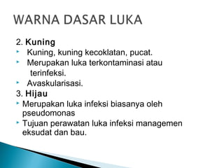 2. Kuning
 Kuning, kuning kecoklatan, pucat.
 Merupakan luka terkontaminasi atau
terinfeksi.
 Avaskularisasi.
3. Hijau
 Merupakan luka infeksi biasanya oleh
pseudomonas
 Tujuan perawatan luka infeksi managemen
eksudat dan bau.
 