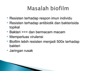  Resisten terhadap respon imun individu
 Resisten terhadap antibiotik dan bakterisida
topikal
 Bakteri >>> dan bermacam macam
 Memperluas virulensi
 Biofilm lebih resisten menjadi 500x terhadap
bakteri
 Jaringan rusak
 