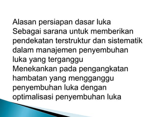 Alasan persiapan dasar luka
Sebagai sarana untuk memberikan
pendekatan terstruktur dan sistematik
dalam manajemen penyembuhan
luka yang terganggu
Menekankan pada pengangkatan
hambatan yang mengganggu
penyembuhan luka dengan
optimalisasi penyembuhan luka
 
