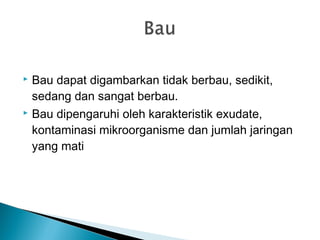  Bau dapat digambarkan tidak berbau, sedikit,
sedang dan sangat berbau.
 Bau dipengaruhi oleh karakteristik exudate,
kontaminasi mikroorganisme dan jumlah jaringan
yang mati
 