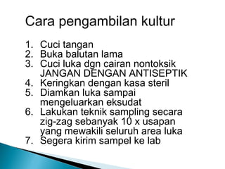Cara pengambilan kultur
1. Cuci tangan
2. Buka balutan lama
3. Cuci luka dgn cairan nontoksik
JANGAN DENGAN ANTISEPTIK
4. Keringkan dengan kasa steril
5. Diamkan luka sampai
mengeluarkan eksudat
6. Lakukan teknik sampling secara
zig-zag sebanyak 10 x usapan
yang mewakili seluruh area luka
7. Segera kirim sampel ke lab
 