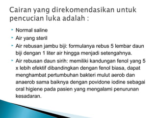  Normal saline
 Air yang steril
 Air rebusan jambu biji: formulanya rebus 5 lembar daun
biji dengan 1 liter air hingga menjadi setengahnya.
 Air rebusan daun sirih: memiliki kandungan fenol yang 5
x lebih efektif dibandingkan dengan fenol biasa, dapat
menghambat pertumbuhan bakteri mulut aerob dan
anaerob sama baiknya dengan povidone iodine sebagai
oral higiene pada pasien yang mengalami penurunan
kesadaran.
 