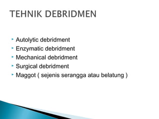  Autolytic debridment
 Enzymatic debridment
 Mechanical debridment
 Surgical debridment
 Maggot ( sejenis serangga atau belatung )
 