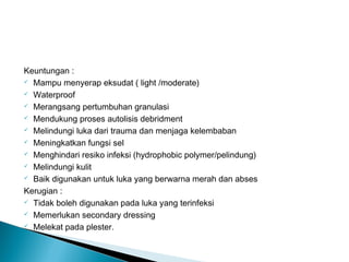 Keuntungan :
 Mampu menyerap eksudat ( light /moderate)
 Waterproof
 Merangsang pertumbuhan granulasi
 Mendukung proses autolisis debridment
 Melindungi luka dari trauma dan menjaga kelembaban
 Meningkatkan fungsi sel
 Menghindari resiko infeksi (hydrophobic polymer/pelindung)
 Melindungi kulit
 Baik digunakan untuk luka yang berwarna merah dan abses
Kerugian :
 Tidak boleh digunakan pada luka yang terinfeksi
 Memerlukan secondary dressing
 Melekat pada plester.
 
