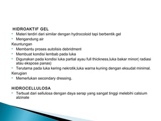 HIDROAKTIF GEL
 Materi terdiri dari similar dengan hydrocoloid tapi berbentik gel
 Mengandung air
Keuntungan
 Membantu proses autolisis debridment
 Membuat kondisi lembab pada luka
 Digunakan pada kondisi luka partial ayau full thickness,luka bakar minor( radiasi
atau ekspose panas)
 Terutama pada luka kering nekrotik,luka warna kuning dengan eksudat minimal.
Kerugian
 Memerlukan secondary dressing.
HIDROCELLULOSA
 Terbuat dari sellulosa dengan daya serap yang sangat tinggi melebihi calsium
alzinate
 