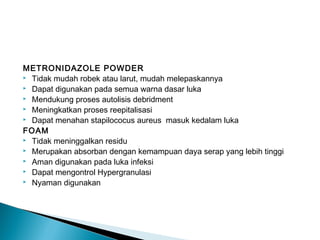 METRONIDAZOLE POWDER
 Tidak mudah robek atau larut, mudah melepaskannya
 Dapat digunakan pada semua warna dasar luka
 Mendukung proses autolisis debridment
 Meningkatkan proses reepitalisasi
 Dapat menahan stapilococus aureus masuk kedalam luka
FOAM
 Tidak meninggalkan residu
 Merupakan absorban dengan kemampuan daya serap yang lebih tinggi
 Aman digunakan pada luka infeksi
 Dapat mengontrol Hypergranulasi
 Nyaman digunakan
 