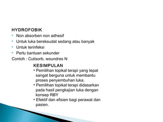 HYDROFOBIK
 Non absorben non adhesif
 Untuk luka bereksudat sedang atau banyak
 Untuk terinfeksi
 Perlu bantuan sekunder
Contoh : Cutisorb, woundres N
KESIMPULAN
• Pemilihan topikal terapi yang tepat
sangat berguna untuk membantu
proses penyembuhan luka.
• Pemilihan topikal terapi didasarkan
pada hasil pengkajian luka dengan
konsep RBY
• Efektif dan efisien bagi perawat dan
pasien.
 