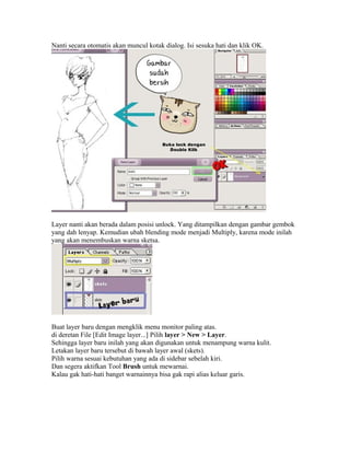Nanti secara otomatis akan muncul kotak dialog. Isi sesuka hati dan klik OK.

Layer nanti akan berada dalam posisi unlock. Yang ditampilkan dengan gambar gembok
yang dah lenyap. Kemudian ubah blending mode menjadi Multiply, karena mode inilah
yang akan menembuskan warna sketsa.

Buat layer baru dengan mengklik menu monitor paling atas.
di deretan File [Edit Image layer...] Pilih layer > New > Layer.
Sehingga layer baru inilah yang akan digunakan untuk menampung warna kulit.
Letakan layer baru tersebut di bawah layer awal (skets).
Pilih warna sesuai kebutuhan yang ada di sidebar sebelah kiri.
Dan segera aktifkan Tool Brush untuk mewarnai.
Kalau gak hati-hati banget warnainnya bisa gak rapi alias keluar garis.

 