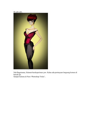 Di edit-edit..

Nah Bagaimana, Selamat bereksperimen yaw. Kalau ada pertanyaan langsung komen di
bawah aja.
Sampai ketemu di Next ‘Photoshop Tricks’..

 