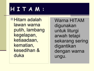 H I T A M :
Hitam adalah
lawan warna
putih, lambang
kegelapan,
ketiaadaan,
kematian,
kesedihan &
duka
Warna HITAM
digunakan
untuk liturgi
arwah tetapi
sekarang sering
digantikan
dengan warna
ungu.
 