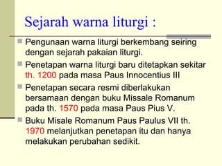 Sejarah warna liturgi :
 Pengunaan warna liturgi berkembang seiring
dengan sejarah pakaian liturgi.
 Penetapan warna liturgi baru ditetapkan sekitar
th. 1200 pada masa Paus Innocentius III
 Penetapan secara resmi diberlakukan
bersamaan dengan buku Missale Romanum
pada th. 1570 pada masa Paus Pius V.
 Buku Misale Romanum Paus Paulus VII th.
1970 melanjutkan penetapan itu dan hanya
melakukan perubahan sedikit.
 