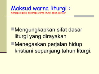 Maksud warna liturgi :
mengapa dipakai beberapa warna liturgi dalam gereja?
Mengungkapkan sifat dasar
liturgi yang dirayakan
Menegaskan perjalan hidup
kristiani sepanjang tahun liturgi.
 