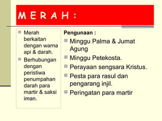 M E R A H :
 Merah
berkaitan
dengan warna
api & darah.
 Berhubungan
dengan
peristiwa
penumpahan
darah para
martir & saksi
iman.
Pengunaan :
 Minggu Palma & Jumat
Agung
 Minggu Petekosta.
 Perayaan sengsara Kristus.
 Pesta para rasul dan
pengarang injil.
 Peringatan para martir
 