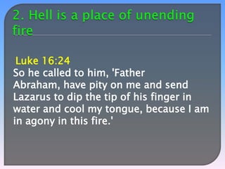 Luke 16:24
So he called to him, 'Father
Abraham, have pity on me and send
Lazarus to dip the tip of his finger in
water and cool my tongue, because I am
in agony in this fire.'

 