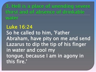 Luke 16:24
So he called to him, 'Father
Abraham, have pity on me and send
Lazarus to dip the tip of his finger
in water and cool my
tongue, because I am in agony in
this fire.'

 