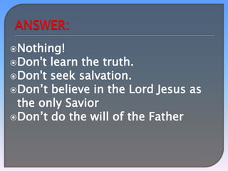 Nothing!
Don't

learn the truth.
Don't seek salvation.
Don’t believe in the Lord Jesus as
the only Savior
Don’t do the will of the Father

 