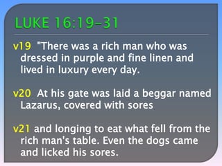 v19 "There was a rich man who was
dressed in purple and fine linen and
lived in luxury every day.

v20 At his gate was laid a beggar named
Lazarus, covered with sores
v21 and longing to eat what fell from the
rich man's table. Even the dogs came
and licked his sores.

 