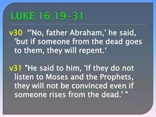 v30 “'No, father Abraham,' he said,
'but if someone from the dead goes
to them, they will repent.‘

v31 "He said to him, 'If they do not
listen to Moses and the Prophets,
they will not be convinced even if
someone rises from the dead.' "

 