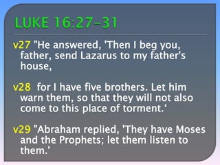 v27 "He answered, 'Then I beg you,
father, send Lazarus to my father's
house,

v28 for I have five brothers. Let him
warn them, so that they will not also
come to this place of torment.‘
v29 "Abraham replied, 'They have Moses
and the Prophets; let them listen to
them.'

 