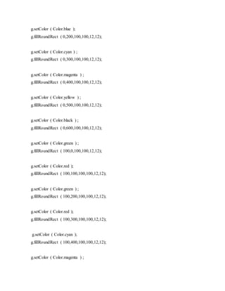 g.setColor ( Color.blue );
g.fillRoundRect ( 0,200,100,100,12,12);
g.setColor ( Color.cyan ) ;
g.fillRoundRect ( 0,300,100,100,12,12);
g.setColor ( Color.magenta ) ;
g.fillRoundRect ( 0,400,100,100,12,12);
g.setColor ( Color.yellow ) ;
g.fillRoundRect ( 0,500,100,100,12,12);
g.setColor ( Color.black ) ;
g.fillRoundRect ( 0,600,100,100,12,12);
g.setColor ( Color.green ) ;
g.fillRoundRect ( 100,0,100,100,12,12);
g.setColor ( Color.red );
g.fillRoundRect ( 100,100,100,100,12,12);
g.setColor ( Color.green ) ;
g.fillRoundRect ( 100,200,100,100,12,12);
g.setColor ( Color.red );
g.fillRoundRect ( 100,300,100,100,12,12);
g.setColor ( Color.cyan );
g.fillRoundRect ( 100,400,100,100,12,12);
g.setColor ( Color.magenta ) ;
 