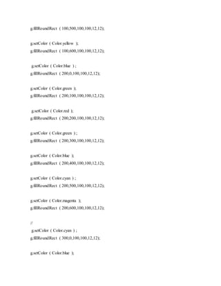 g.fillRoundRect ( 100,500,100,100,12,12);
g.setColor ( Color.yellow );
g.fillRoundRect ( 100,600,100,100,12,12);
g.setColor ( Color.blue ) ;
g.fillRoundRect ( 200,0,100,100,12,12);
g.setColor ( Color.green );
g.fillRoundRect ( 200,100,100,100,12,12);
g.setColor ( Color.red );
g.fillRoundRect ( 200,200,100,100,12,12);
g.setColor ( Color.green ) ;
g.fillRoundRect ( 200,300,100,100,12,12);
g.setColor ( Color.blue );
g.fillRoundRect ( 200,400,100,100,12,12);
g.setColor ( Color.cyan ) ;
g.fillRoundRect ( 200,500,100,100,12,12);
g.setColor ( Color.magenta );
g.fillRoundRect ( 200,600,100,100,12,12);
//
g.setColor ( Color.cyan ) ;
g.fillRoundRect ( 300,0,100,100,12,12);
g.setColor ( Color.blue );
 