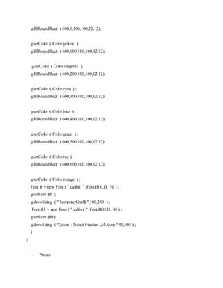 g.fillRoundRect ( 600,0,100,100,12,12);
g.setColor ( Color.yellow );
g.fillRoundRect ( 600,100,100,100,12,12);
g.setColor ( Color.magenta );
g.fillRoundRect ( 600,200,100,100,12,12);
g.setColor ( Color.cyan ) ;
g.fillRoundRect ( 600,300,100,100,12,12);
g.setColor ( Color.blue );
g.fillRoundRect ( 600,400,100,100,12,12);
g.setColor ( Color.green ) ;
g.fillRoundRect ( 600,500,100,100,12,12);
g.setColor ( Color.red );
g.fillRoundRect ( 600,600,100,100,12,12);
g.setColor ( Color.orange ) ;
Font fr = new Font ( " calibri " ,Font.BOLD, 70 ) ;
g.setFont (fr );
g.drawString ( " komputerGrafik",108,280 ) ;
Font fr1 = new Font ( " calibri " ,Font.BOLD, 48 ) ;
g.setFont (fr1);
g.drawString ( "Dosen : Nahot Frastian ,M.Kom ",40,360 ) ;
}
}
- Proses
 