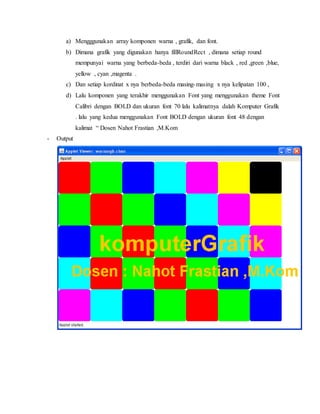 a) Mengggunakan array komponen warna , grafik, dan font.
b) Dimana grafik yang digunakan hanya fillRoundRect , dimana setiap round
mempunyai warna yang berbeda-beda , terdiri dari warna black , red ,green ,blue,
yellow , cyan ,magenta .
c) Dan setiap kordinat x nya berbeda-beda masing-masing x nya kelipatan 100 ,
d) Lalu komponen yang terakhir menggunakan Font yang menggunakan theme Font
Calibri dengan BOLD dan ukuran font 70 lalu kalimatnya dalah Komputer Grafik
. lalu yang kedua menggunakan Font BOLD dengan ukuran font 48 dengan
kalimat “ Dosen Nahot Frastian ,M.Kom
- Output
 