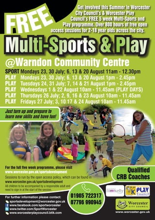 EE
                                                    Get involved this Summer in Worcester



FR
                                                   City Council’s & Worcester Play
                                                 Council’s FREE 5 week Multi-Sports and
                                            Play programme. Over 800 hours of free open
                                       access sessions for 2-18 year olds across the city.


Multi-Sports & Play
@Warndon Community Centre
SPORT Mondays 23, 30 July; 6, 13 & 20 August 11am - 12.30pm
PLAY Mondays 23, 30 July; 6, 13 & 20 August 1pm - 2.45pm
PLAY Tuesdays 24, 31 July; 7, 14 & 21 August 1pm - 2.45pm
PLAY Wednesdays 1 & 22 August 10am - 11.45am (PLAY DAYS)
PLAY Thursdays 26 July; 2, 9, 16 & 23 August 10am - 11.45am
PLAY Fridays 27 July; 3, 10 17 & 24 August 10am - 11.45am
Just turn up and prepare to
learn new skills and have fun!




For the full five week programme, please visit
www.worcester.gov.uk/sportsdevelopment                                        Qualified
Sessions to run by the open access policy, which can be found in           CRB Coaches
www.worcester.gov.uk/sportsdevelopment
All children to be accompanied by a responsible adult and
need to sign in at the start of the session.

For further information please contact:                     01905 722317         Charity No. 702616




   sportsdevelopment@worcester.gov.uk
   www.facebook.com/sportworcester
                                                            07796 990945
   www.twitter.com/SportWorcester
   www.worcesterplaycouncil.btik.com                                       www.worcester.gov.uk
 
