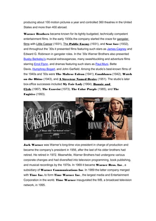 producing about 100 motion pictures a year and controlled 360 theatres in the United 
States and more than 400 abroad. 
Warner Brothers became known for its tightly budgeted, technically competent 
entertainment films. In the early 1930s the company started the craze for gangster 
films with Little Caesar (1931), The Public Enemy (1931), and Scar face (1932), 
and throughout the ’30s it presented films featuring such stars as James Cagney and 
Edward G. Robinson in gangster roles. In the ’30s Warner Brothers also presented 
Busby Berkeley’s musical extravaganzas, many swashbuckling and adventure films 
starring Errol Flynn, and dramas featuring such stars as Paul Muni, Bette 
Davis, Humphrey Bogart, and John Garfield. Among the studio’s best-known films of 
the 1940s and ’50s were The Maltese Falcon (1941), Casablanca (1942), Watch 
on the Rhine (1943), and A Streetcar Named Desire (1951). The studio’s later 
box-office successes included My Fair Lady (1964), Bonnie and 
Clyde (1967), The Exorcist (1973), The Color Purple (1985), and The 
Fugitive (1993). 
Jack Warner was Warner’s long-time vice president in charge of production and 
became the company’s president in 1956, after the last of his older brothers had 
retired. He retired in 1972. Meanwhile, Warner Brothers had undergone various 
corporate changes and had diversified into television programming, book publishing, 
and musical recordings by the 1970s. In 1969 it became Warner Bros. Inc., a 
subsidiary of Warner Communications Inc. In 1989 the latter company merged 
with Time Inc. to form Time Warner Inc., the largest media and Entertainment 
Corporation in the world. Time Warner inaugurated the WB, a broadcast television 
network, in 1995. 
 