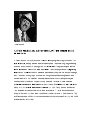 -Jack Warner 
AFTER MERGING WITH TIME.INC TO FORM TIME 
WARNER: 
In 1995, Warner and station owner Tribune Company of Chicago launched The 
WB Network, finding a niche market in teenagers. The WB's early programming 
included an abundance of teenage fare like Buffy the Vampire Slayer, Small 
Ville, Dawson’s Creek and One Tree Hill. Two dramas produced by Spelling 
Television, 7th Heaven and Charmed also helped bring The WB into the spotlight, 
with "Charmed" lasting eight seasons and being the longest running drama with 
female leads and "7th Heaven" surviving eleven seasons and being the longest 
running family drama and longest running show for The WB. In 2006, Warner 
and CBS Paramount Television decided to close The WB and CBS's UPN and 
jointly launch The CW Television Network. In 1999, Terry Semels and Robert 
Daly resigned as heads of the studio after a career of 13 Oscar nominated films. 
Many of Warner's top stars were considering quitting because of their absence. Daly 
and Semels were said to popularize the modern model of partner financing and profit 
sharing for film production. 
 