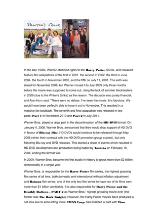 In the late 1990s, Warner obtained rights to the Harry Potter novels, and released 
feature film adaptations of the first in 2001, the second in 2002, the third in June 
2004, the fourth in November 2005, and the fifth on July 11, 2007. The sixth was 
slated for November 2008, but Warner moved it to July 2009 only three months 
before the movie was supposed to come out, citing the lack of summer blockbusters 
in 2009 (due to the Writer's Strike) as the reason. The decision was purely financial, 
and Alan Horn said, "There were no delays. I’ve seen the movie. It is fabulous. We 
would have been perfectly able to have it out in November. This resulted in a 
massive fan backlash. The seventh and final adaptation was released in two 
parts: Part 1 in November 2010 and Part 2 in July 2011. 
Warner Bros. played a large part in the discontinuation of the HD DVD format. On 
January 4, 2008, Warner Bros. announced that they would drop support of HD DVD 
in favour of Blu-ray Disc. HD DVDs would continue to be released through May 
2008 (when their contract with the HD DVD promotion group expired), but only 
following Blu-ray and DVD releases. This started a chain of events which resulted in 
HD DVD development and production being halted by Toshiba on February 16, 
2008, ending the format war. 
In 2009, Warner Bros. became the first studio in history to gross more than $2 billion 
domestically in a single year. 
Warner Bros. is responsible for the Harry Potter film series, the highest grossing 
film series of all time, both domestic and international without inflation adjustment 
and Batman film series, one of the only two film series to have two of its films earn 
more than $1 billion worldwide. It is also responsible for Harry Potter and the 
Deathly Hallows - PART 2 as Warner Bros.' highest grossing movie ever (the 
former was The Dark Knight). However, the Harry Potter movies have produced a 
net loss due to accounting tricks. IMAX Corp. has finalized a pact with Time 
 