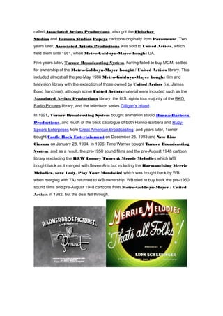 called Associated Artists Productions, also got the Fleischer 
Studios and Famous Studios Popeye cartoons originally from Paramount. Two 
years later, Associated Artists Productions was sold to United Artists, which 
held them until 1981, when Metro-Goldwyn-Mayer bought UA. 
Five years later, Turner Broadcasting System, having failed to buy MGM, settled 
for ownership of the Metro-Goldwyn-Mayer bought / United Artists library. This 
included almost all the pre-May 1986 Metro-Goldwyn-Mayer bought film and 
television library with the exception of those owned by United Artists (i.e. James 
Bond franchise), although some United Artists material were included such as the 
Associated Artists Productions library, the U.S. rights to a majority of the RKO 
Radio Pictures library, and the television series Gilligan's Island. 
In 1991, Turner Broadcasting System bought animation studio Hanna-Barbera 
Productions, and much of the back catalogue of both Hanna-Barbera and Ruby- 
Spears Enterprises from Great American Broadcasting, and years later, Turner 
bought Castle Rock Entertainment on December 25, 1993 and New Line 
Cinema on January 28, 1994. In 1996, Time Warner bought Turner Broadcasting 
System, and as a result, the pre-1950 sound films and the pre-August 1948 cartoon 
library (excluding the B&W Looney Tunes & Merrie Melodies which WB 
bought back as it merged with Seven Arts but including the Harman-Ising Merrie 
Melodies, save Lady, Play Your Mandolin! which was bought back by WB 
when merging with 7A) returned to WB ownership. WB tried to buy back the pre-1950 
sound films and pre-August 1948 cartoons from Metro-Goldwyn-Mayer / United 
Artists in 1982, but the deal fell through. 
 