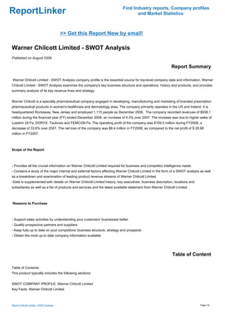 Find Industry reports, Company profiles
ReportLinker                                                                      and Market Statistics



                                          >> Get this Report Now by email!

Warner Chilcott Limited - SWOT Analysis
Published on August 2009

                                                                                                            Report Summary

Warner Chilcott Limited - SWOT Analysis company profile is the essential source for top-level company data and information. Warner
Chilcott Limited - SWOT Analysis examines the company's key business structure and operations, history and products, and provides
summary analysis of its key revenue lines and strategy.


Warner Chilcott is a specialty pharmaceutical company engaged in developing, manufacturing and marketing of branded prescription
pharmaceutical products in women's healthcare and dermatology area. The company primarily operates in the US and Ireland. It is
headquartered Rockaway, New Jersey and employed 1,115 people as December 2008. The company recorded revenues of $938.1
million during the financial year (FY) ended December 2008, an increase of 4.3% over 2007. The increase was due to higher sales of
Loestrin 24 Fe, DORYX, Taclonex and FEMCON Fe. The operating profit of the company was $109.5 million during FY2008, a
decrease of 33.6% over 2007. The net loss of the company was $8.4 million in FY2008, as compared to the net profit of $ 28.88
million in FY2007.



Scope of the Report



- Provides all the crucial information on Warner Chilcott Limited required for business and competitor intelligence needs
- Contains a study of the major internal and external factors affecting Warner Chilcott Limited in the form of a SWOT analysis as well
as a breakdown and examination of leading product revenue streams of Warner Chilcott Limited
-Data is supplemented with details on Warner Chilcott Limited history, key executives, business description, locations and
subsidiaries as well as a list of products and services and the latest available statement from Warner Chilcott Limited



Reasons to Purchase



- Support sales activities by understanding your customers' businesses better
- Qualify prospective partners and suppliers
- Keep fully up to date on your competitors' business structure, strategy and prospects
- Obtain the most up to date company information available




                                                                                                            Table of Content

Table of Contents:
This product typically includes the following sections:


SWOT COMPANY PROFILE: Warner Chilcott Limited
Key Facts: Warner Chilcott Limited



Warner Chilcott Limited - SWOT Analysis                                                                                        Page 1/4
 