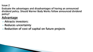Issue 2
Evaluate the advantages and disadvantages of having an announced
dividend policy. Should Warner Body Works follow announced dividend
policy?
Advantage
 Attracts investors:
 Reduces uncertainty
 Reduction of cost of capital on future projects
 