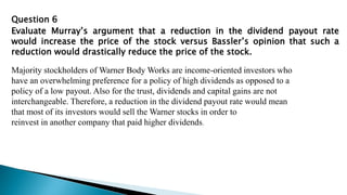 Question 6
Evaluate Murray’s argument that a reduction in the dividend payout rate
would increase the price of the stock versus Bassler’s opinion that such a
reduction would drastically reduce the price of the stock.
Majority stockholders of Warner Body Works are income-oriented investors who
have an overwhelming preference for a policy of high dividends as opposed to a
policy of a low payout. Also for the trust, dividends and capital gains are not
interchangeable. Therefore, a reduction in the dividend payout rate would mean
that most of its investors would sell the Warner stocks in order to
reinvest in another company that paid higher dividends.
 