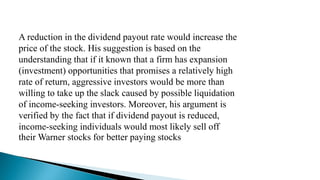 A reduction in the dividend payout rate would increase the
price of the stock. His suggestion is based on the
understanding that if it known that a firm has expansion
(investment) opportunities that promises a relatively high
rate of return, aggressive investors would be more than
willing to take up the slack caused by possible liquidation
of income-seeking investors. Moreover, his argument is
verified by the fact that if dividend payout is reduced,
income-seeking individuals would most likely sell off
their Warner stocks for better paying stocks
 