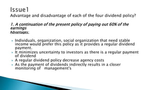 Advantage and disadvantage of each of the four dividend policy?
1. A continuation of the present policy of paying out 60% of the
earnings
Advantages:
 Individuals, organization, social organization that need stable
income would prefer this policy as it provides a regular dividend
payment.
 It minimizes uncertainty to investors as there is a regular payment
of dividend
 A regular dividend policy decrease agency costs
 As the payment of dividends indirectly results in a closer
monitoring of management's
 