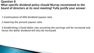 Question 8
What specific dividend policy should Murray recommend to the
board of directors at its next meeting? Fully justify your answer.
.
1.Continuation of 60% dividend payout ratio
2.lowering the present payout ratio
3.Establishing a fixed dollar rate assuming the earnings will be increased and
hence the dollar dividend will also be increased
 