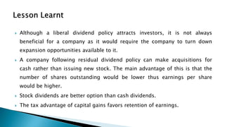  Although a liberal dividend policy attracts investors, it is not always
beneficial for a company as it would require the company to turn down
expansion opportunities available to it.
 A company following residual dividend policy can make acquisitions for
cash rather than issuing new stock. The main advantage of this is that the
number of shares outstanding would be lower thus earnings per share
would be higher.
 Stock dividends are better option than cash dividends.
 The tax advantage of capital gains favors retention of earnings.
 