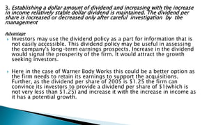 3. Establishing a dollar amount of dividend and increasing with the increase
in income relatively stable dollar dividend is maintained. The dividend per
share is increased or decreased only after careful investigation by the
management
Advantage
 Investors may use the dividend policy as a part for information that is
not easily accessible. This dividend policy may be useful in assessing
the company's long-term earnings prospects. Increase in the dividend
would signal the prosperity of the firm. It would attract the growth
seeking investors.
 Here in the case of Warner Body Works this could be a better option as
the firm needs to retain its earnings to support the acquisitions.
Further, as the dividend per share of 2005 is $1.25 the firm can
convince its investors to provide a dividend per share of $1(which is
not very less than $1.25) and increase it with the increase in income as
it has a potential growth.
 