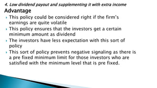 4. Low dividend payout and supplementing it with extra income
Advantage
 This policy could be considered right if the firm’s
earnings are quite volatile
 This policy ensures that the investors get a certain
minimum amount as dividend
 The investors have less expectation with this sort of
policy
 This sort of policy prevents negative signaling as there is
a pre fixed minimum limit for those investors who are
satisfied with the minimum level that is pre fixed.
 