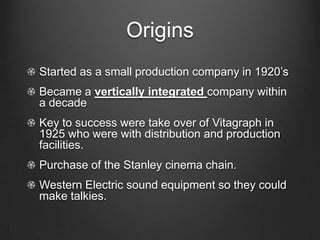 OriginsStarted as a small production company in 1920’sBecame a vertically integrated company within a decadeKey to success were take over of Vitagraph in 1925 who were with distribution and production facilities.Purchase of the Stanley cinema chain.Western Electric sound equipment so they could make talkies.