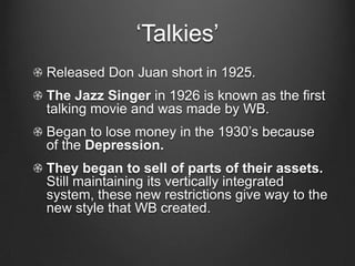 ‘Talkies’Released Don Juan short in 1925.The Jazz Singer in 1926 is known as the first talking movie and was made by WB.Began to lose money in the 1930’s because of the Depression.They began to sell of parts of their assets. Still maintaining its vertically integrated system, these new restrictions give way to the new style that WB created.